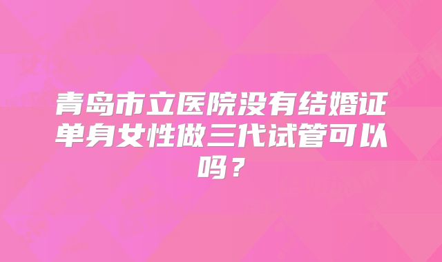 青岛市立医院没有结婚证单身女性做三代试管可以吗?