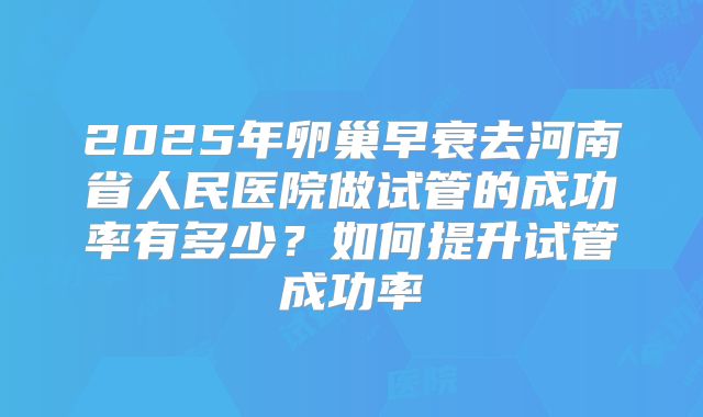 2025年卵巢早衰去河南省人民医院做试管的成功率有多少?如何提升试管成功率