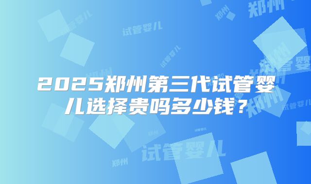 2025郑州第三代试管婴儿选择贵吗多少钱？