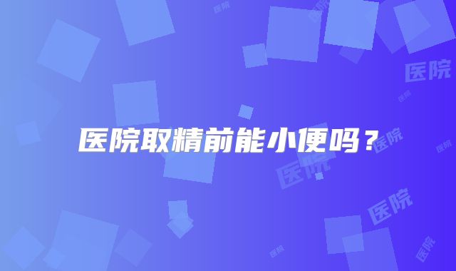 医院取精前能小便吗？