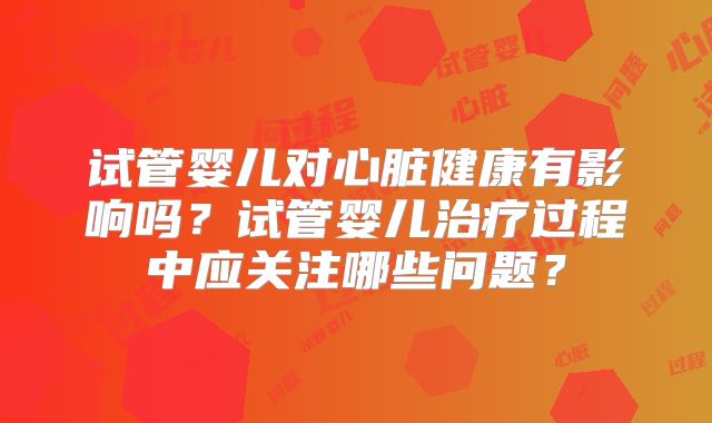 试管婴儿对心脏健康有影响吗？试管婴儿治疗过程中应关注哪些问题？