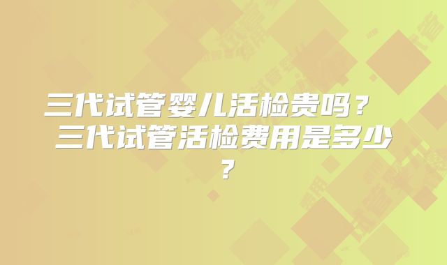 三代试管婴儿活检贵吗？ 三代试管活检费用是多少？