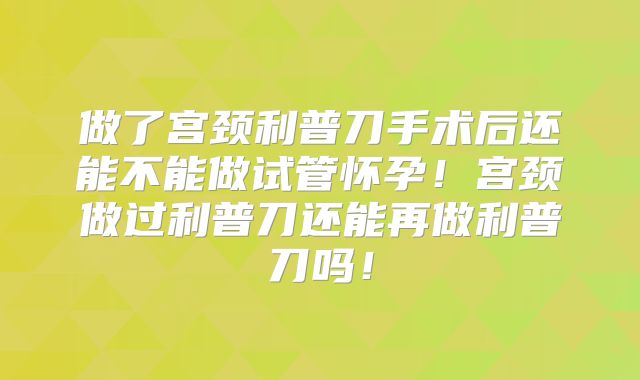 做了宫颈利普刀手术后还能不能做试管怀孕!宫颈做过利普刀还能再做利普刀吗!