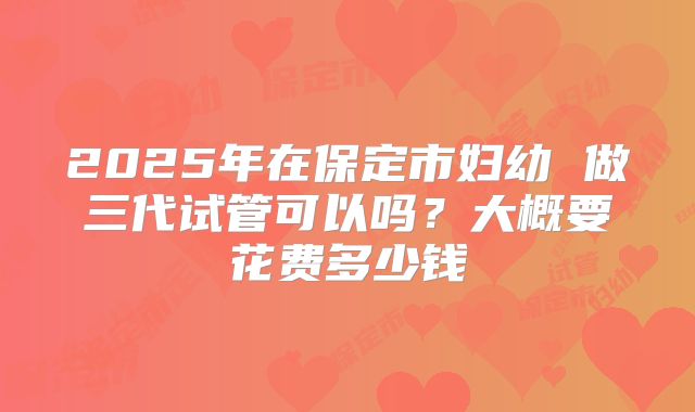 2025年在保定市妇幼 做三代试管可以吗?大概要花费多少钱