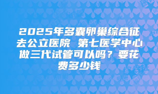 2025年多囊卵巢综合征去公立医院 第七医学中心做三代试管可以吗？要花费多少钱