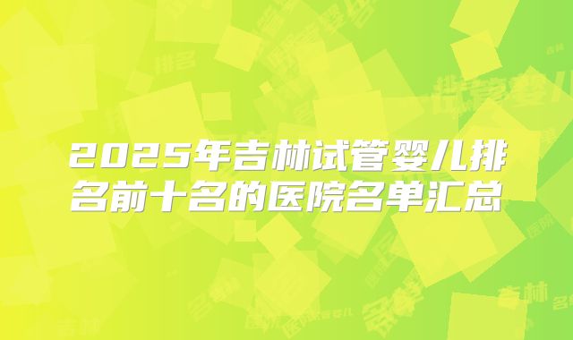 2025年吉林试管婴儿排名前十名的医院名单汇总
