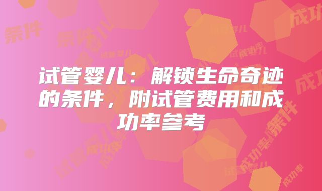 试管婴儿：解锁生命奇迹的条件，附试管费用和成功率参考