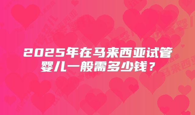 2025年在马来西亚试管婴儿一般需多少钱？