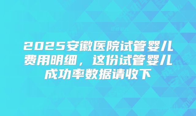2025安徽医院试管婴儿费用明细，这份试管婴儿成功率数据请收下