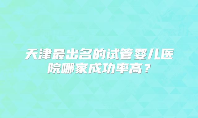 天津最出名的试管婴儿医院哪家成功率高？