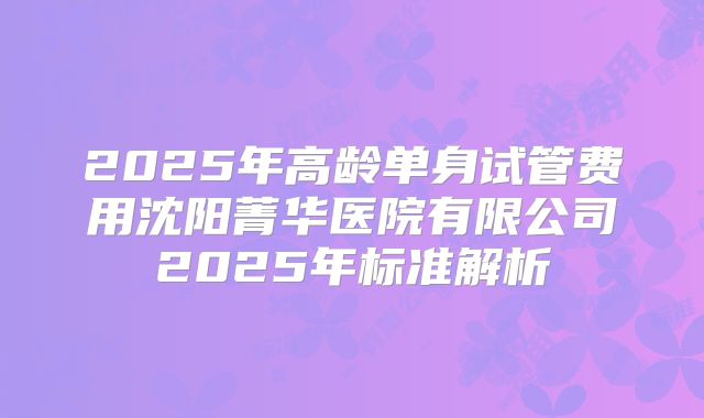 2025年高龄单身试管费用沈阳菁华医院有限公司2025年标准解析
