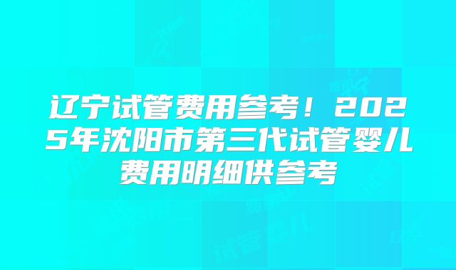 辽宁试管费用参考!2025年沈阳市第三代试管婴儿费用明细供参考