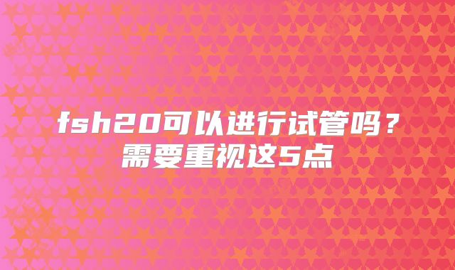 fsh20可以进行试管吗？需要重视这5点
