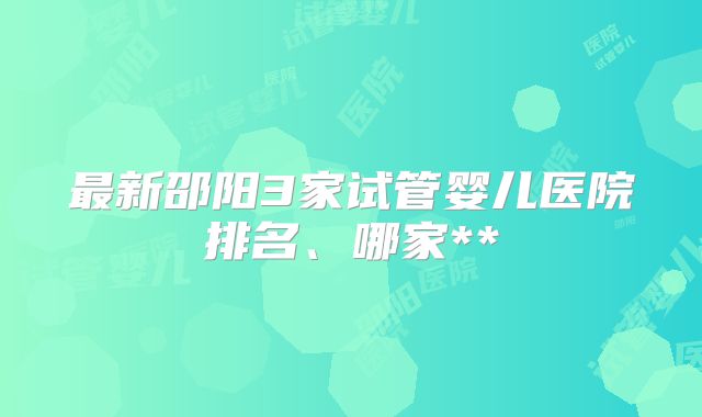 最新邵阳3家试管婴儿医院排名、哪家**