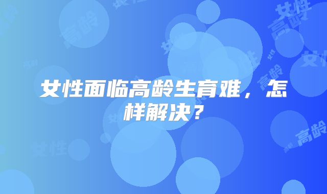 女性面临高龄生育难，怎样解决？