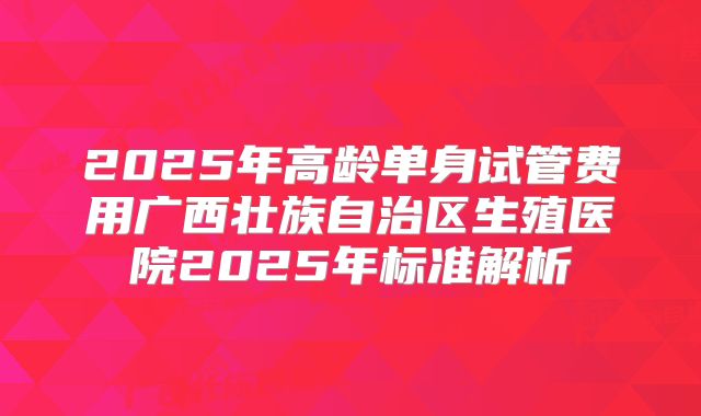 2025年高龄单身试管费用广西壮族自治区生殖医院2025年标准解析