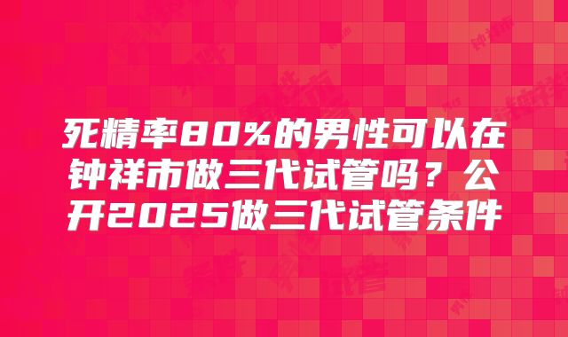 死精率80%的男性可以在钟祥市做三代试管吗?公开2025做三代试管条件