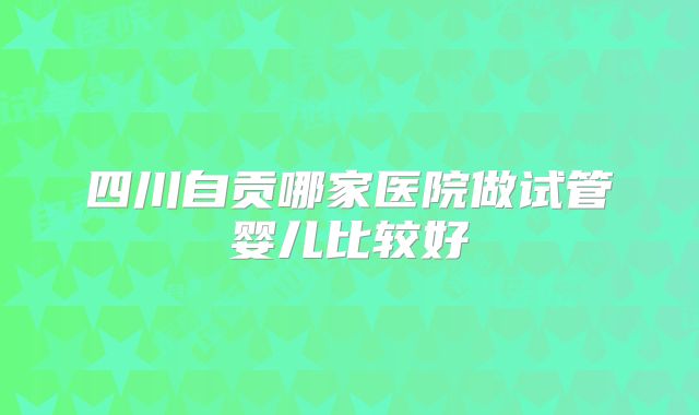 四川自贡哪家医院做试管婴儿比较好