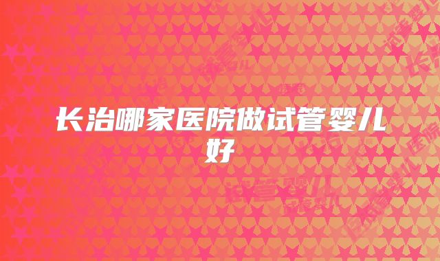 长治哪家医院做试管婴儿好