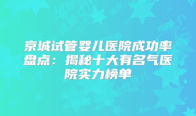 京城试管婴儿医院成功率盘点:揭秘十大有名气医院实力榜单