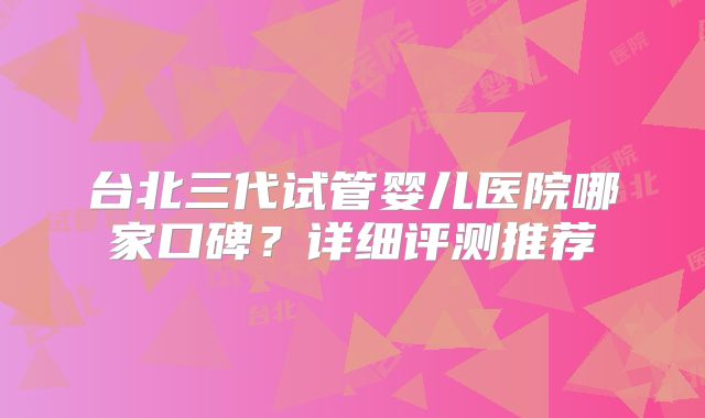 台北三代试管婴儿医院哪家口碑？详细评测推荐