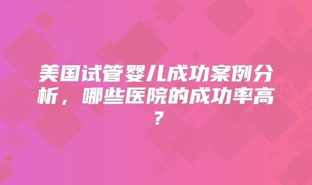 美国试管婴儿成功案例分析,哪些医院的成功率高?
