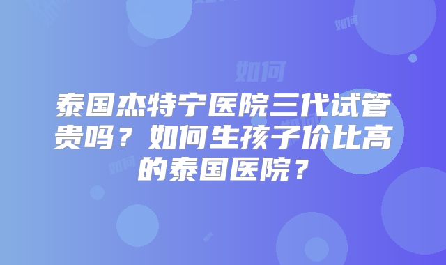 泰国杰特宁医院三代试管贵吗？如何生孩子价比高的泰国医院？