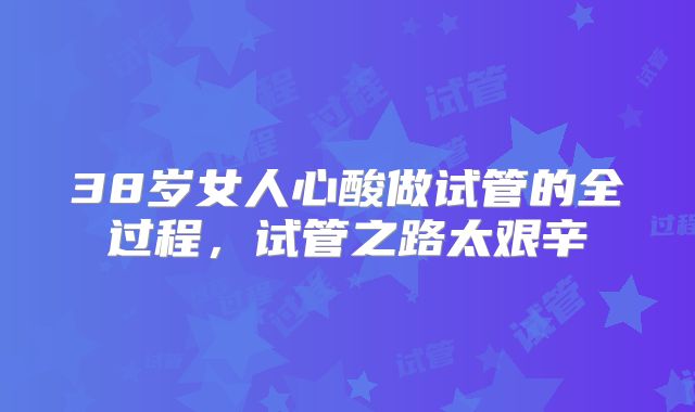 38岁女人心酸做试管的全过程，试管之路太艰辛