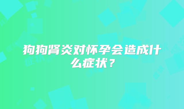 狗狗肾炎对怀孕会造成什么症状？