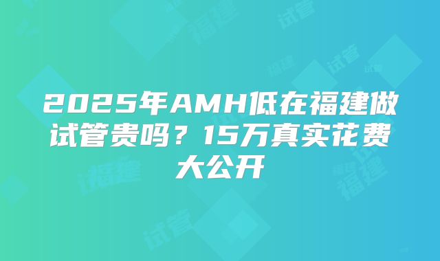 2025年AMH低在福建做试管贵吗？15万真实花费大公开