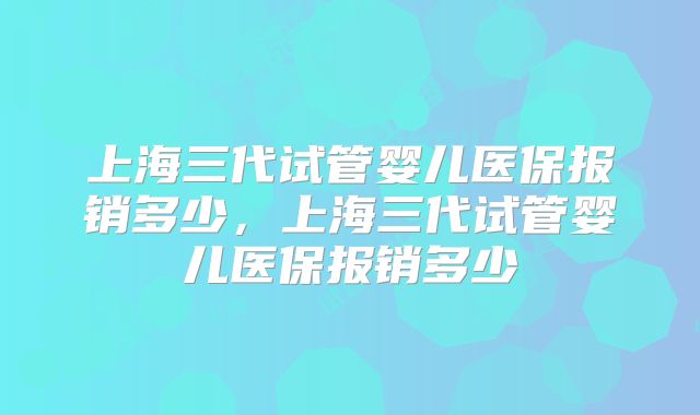 上海三代试管婴儿医保报销多少，上海三代试管婴儿医保报销多少