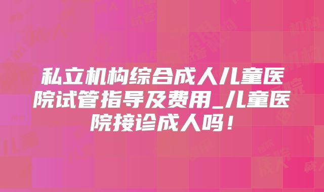 私立机构综合成人儿童医院试管指导及费用_儿童医院接诊成人吗！