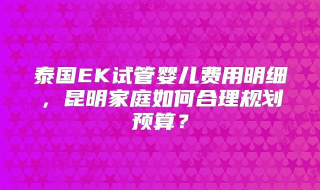 泰国EK试管婴儿费用明细，昆明家庭如何合理规划预算？