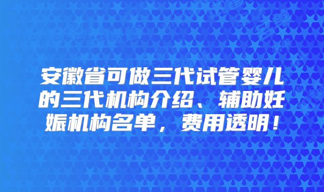 安徽省可做三代试管婴儿的三代机构介绍、辅助妊娠机构名单，费用透明！