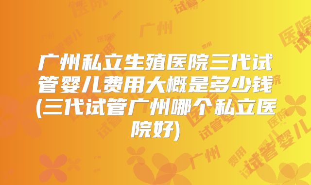 广州私立生殖医院三代试管婴儿费用大概是多少钱(三代试管广州哪个私立医院好)