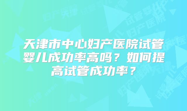 天津市中心妇产医院试管婴儿成功率高吗？如何提高试管成功率？