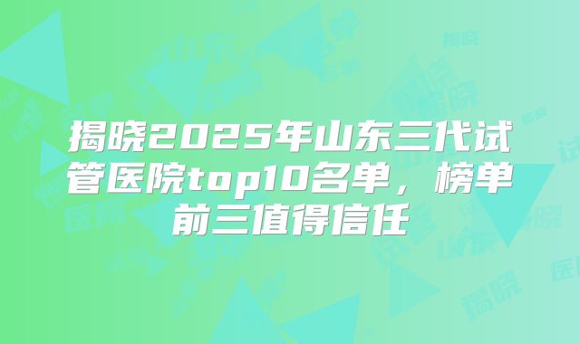揭晓2025年山东三代试管医院top10名单，榜单前三值得信任