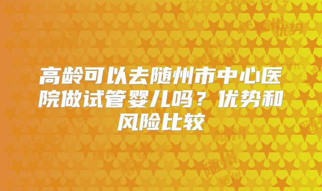 高龄可以去随州市中心医院做试管婴儿吗？优势和风险比较
