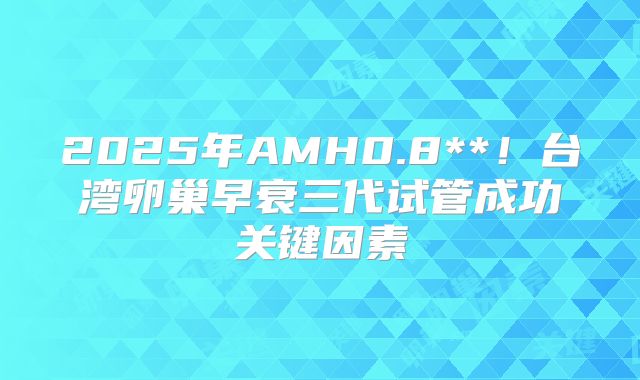 2025年AMH0.8**！台湾卵巢早衰三代试管成功关键因素