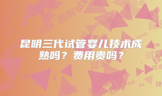 昆明三代试管婴儿技术成熟吗？费用贵吗？