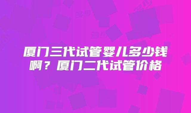 厦门三代试管婴儿多少钱啊？厦门二代试管价格