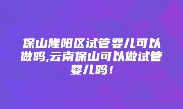 保山隆阳区试管婴儿可以做吗,云南保山可以做试管婴儿吗!