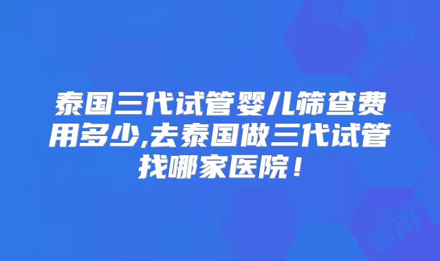 泰国三代试管婴儿筛查费用多少,去泰国做三代试管找哪家医院！