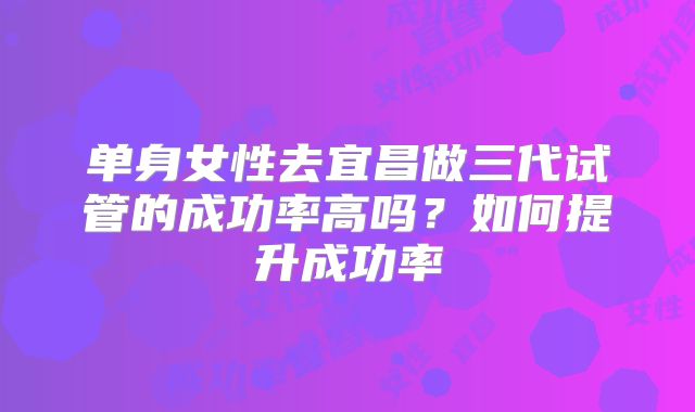 单身女性去宜昌做三代试管的成功率高吗？如何提升成功率