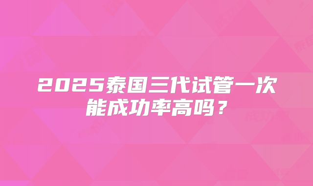 2025泰国三代试管一次能成功率高吗？