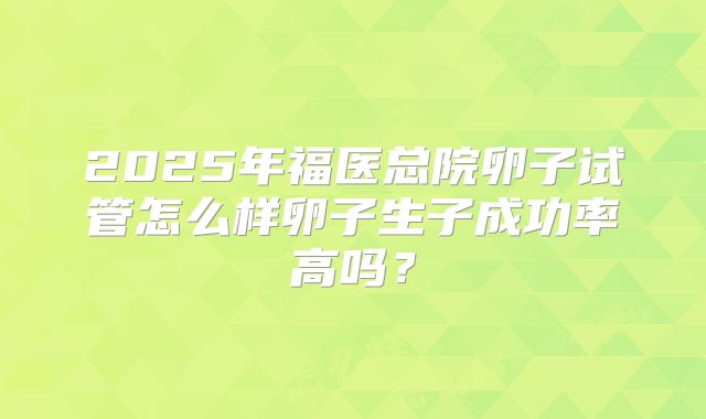 2025年福医总院卵子试管怎么样卵子生子成功率高吗？