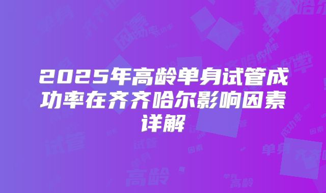 2025年高龄单身试管成功率在齐齐哈尔影响因素详解