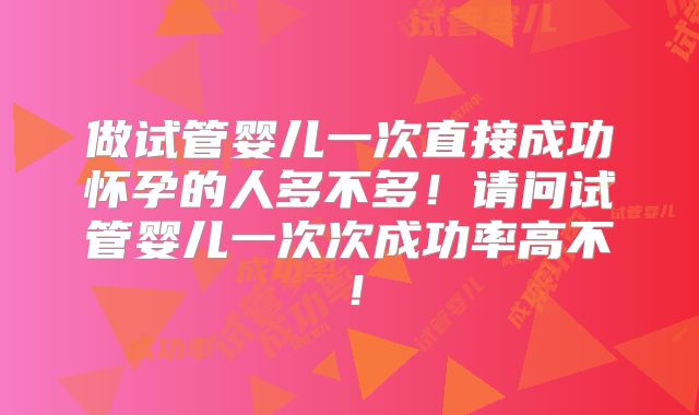 做试管婴儿一次直接成功怀孕的人多不多！请问试管婴儿一次次成功率高不！
