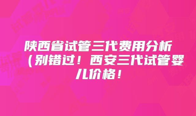 陕西省试管三代费用分析（别错过！西安三代试管婴儿价格！