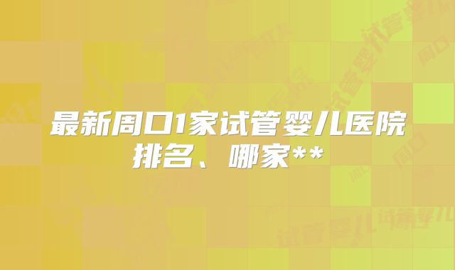 最新周口1家试管婴儿医院排名、哪家**